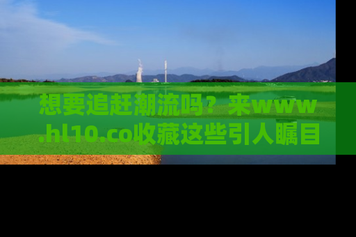 想要追赶潮流吗？来www.hl10.co收藏这些引人瞩目的新闻瞬间吧！