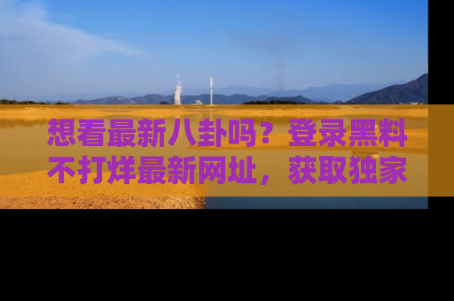 想看最新八卦吗？登录黑料不打烊最新网址，获取独家内容