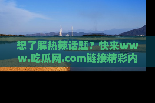 想了解热辣话题？快来www.吃瓜网.com链接精彩内容！