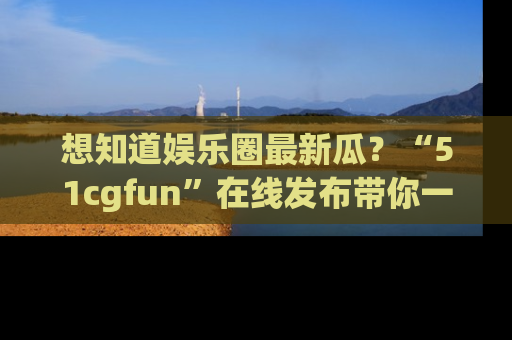 想知道娱乐圈最新瓜？“51cgfun”在线发布带你一探究竟！
