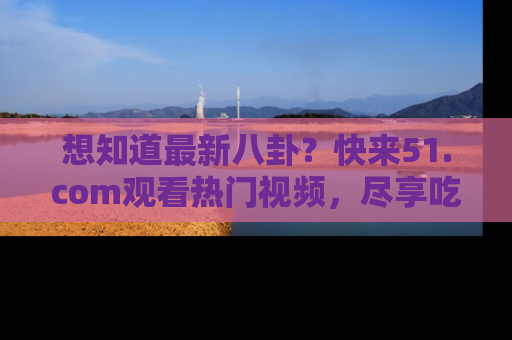 想知道最新八卦？快来51.com观看热门视频，尽享吃瓜乐趣！