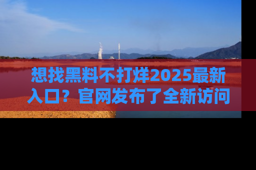 想找黑料不打烊2025最新入口？官网发布了全新访问指南！