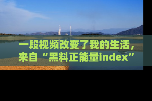 一段视频改变了我的生活,来自“黑料正能量index”的真实分享