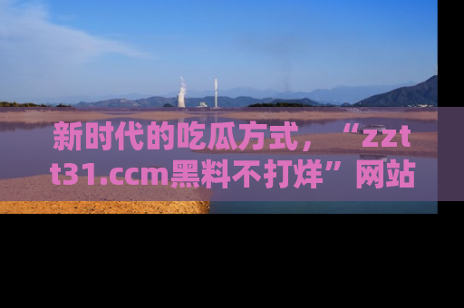 新时代的吃瓜方式,“zztt31.ccm黑料不打烊”网站为iOS用户带来惊喜