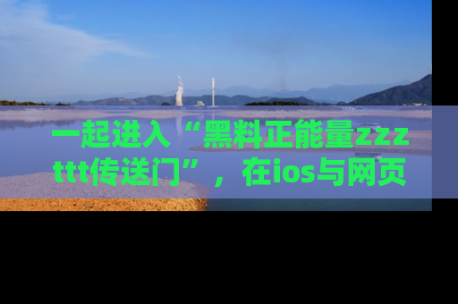 一起进入“黑料正能量zzzttt传送门”,在ios与网页中享受热辣资讯的快乐吧!