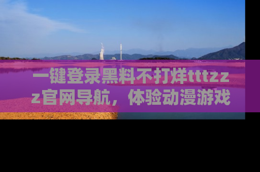 一键登录黑料不打烊tttzzz官网导航,体验动漫游戏风格黑料盛宴