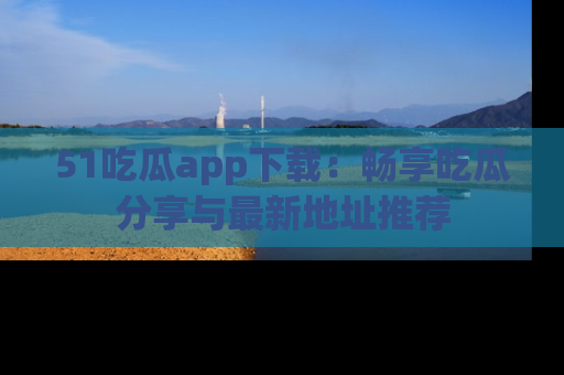 51吃瓜app下载:畅享吃瓜分享与最新地址推荐