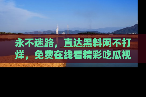 永不迷路,直达黑料网不打烊,免费在线看精彩吃瓜视频!