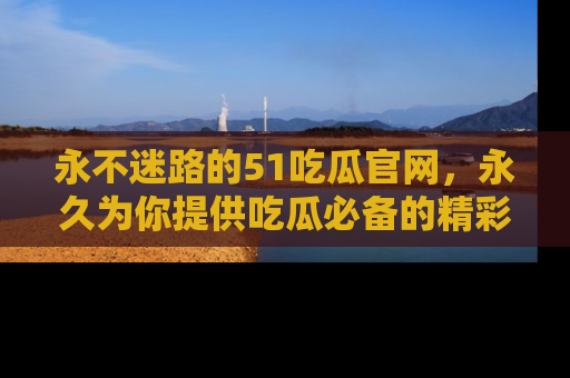 永不迷路的51吃瓜官网,永久为你提供吃瓜必备的精彩资讯
