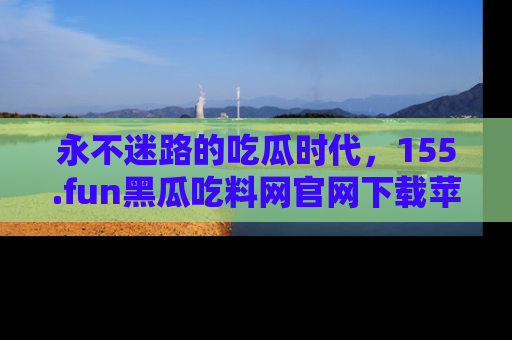 永不迷路的吃瓜时代,155.fun黑瓜吃料网官网下载苹果版陪你同行!
