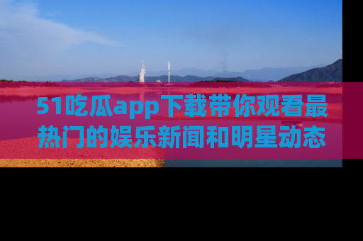 51吃瓜app下载带你观看最热门的娱乐新闻和明星动态