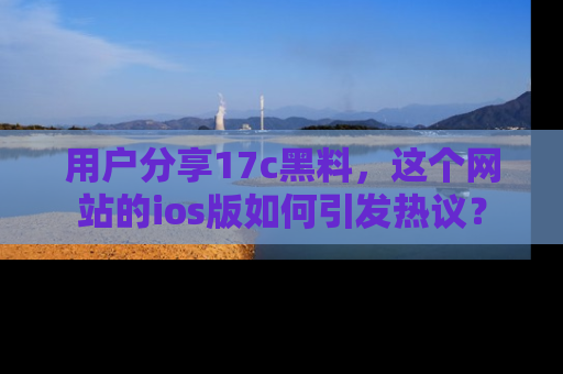 用户分享17c黑料，这个网站的ios版如何引发热议？
