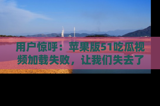 用户惊呼：苹果版51吃瓜视频加载失败，让我们失去了宝贵资源！