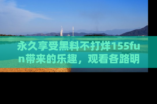 永久享受黑料不打烊155fun带来的乐趣,观看各路明星的内幕故事!