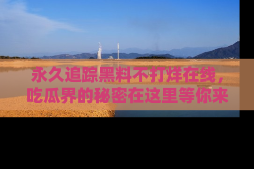 永久追踪黑料不打烊在线,吃瓜界的秘密在这里等你来发现!