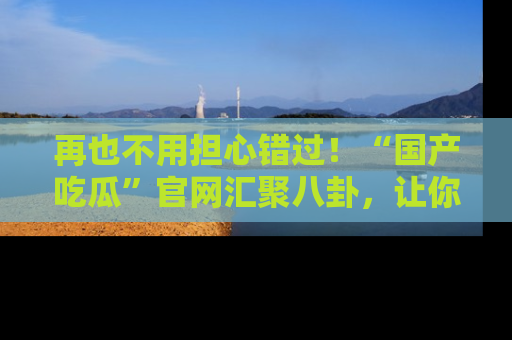 再也不用担心错过！“国产吃瓜”官网汇聚八卦，让你随时随地吃瓜。