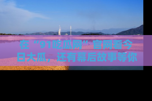 在“91吃瓜网”官网看今日大瓜，还有幕后故事等你来挖掘！