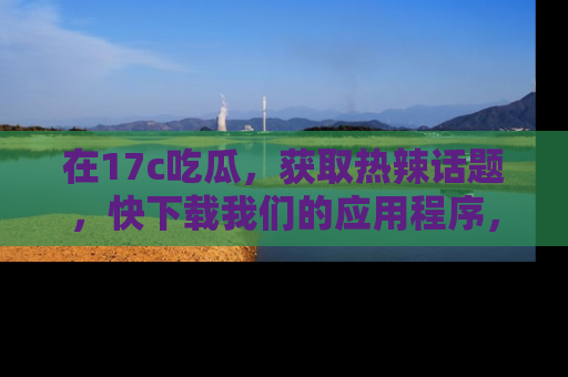 在17c吃瓜，获取热辣话题，快下载我们的应用程序，地址轻松找到！