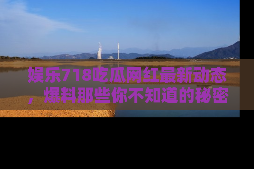 娱乐718吃瓜网红最新动态，爆料那些你不知道的秘密！