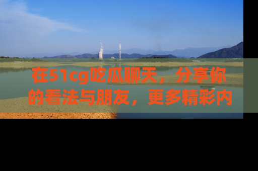 在51cg吃瓜聊天，分享你的看法与朋友，更多精彩内容请浏览网址www.51cg.com！