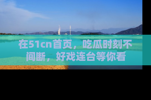 在51cn首页，吃瓜时刻不间断，好戏连台等你看