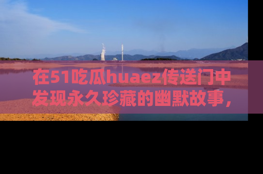 在51吃瓜huaez传送门中发现永久珍藏的幽默故事，瓜友们一起分享欢乐瞬间！