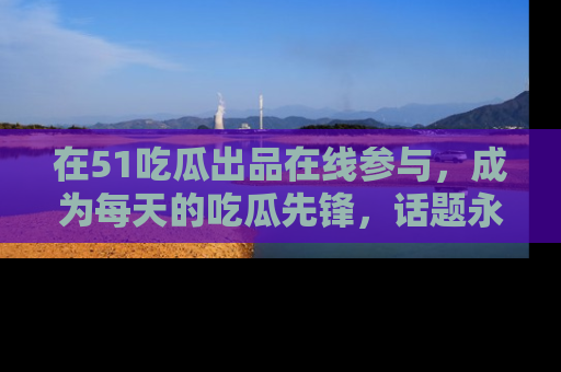 在51吃瓜出品在线参与，成为每天的吃瓜先锋，话题永不落幕！