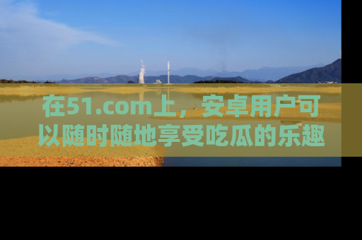 在51.com上，安卓用户可以随时随地享受吃瓜的乐趣！