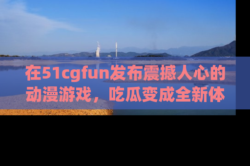 在51cgfun发布震撼人心的动漫游戏，吃瓜变成全新体验