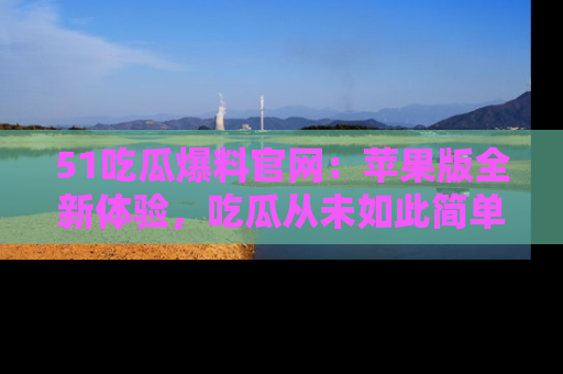 51吃瓜爆料官网：苹果版全新体验，吃瓜从未如此简单