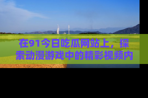 在91今日吃瓜网站上,探索动漫游戏中的精彩视频内容