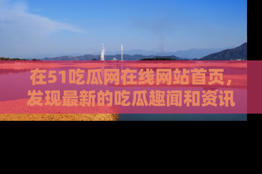 在51吃瓜网在线网站首页，发现最新的吃瓜趣闻和资讯分享