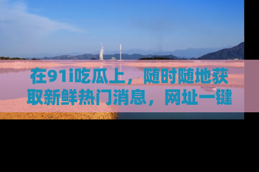 在91i吃瓜上，随时随地获取新鲜热门消息，网址一键直达！