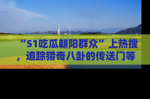 “51吃瓜朝阳群众”上热搜，追踪猎奇八卦的传送门等你点击！