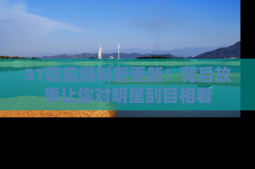 51吃瓜爆料新更新！背后故事让你对明星刮目相看