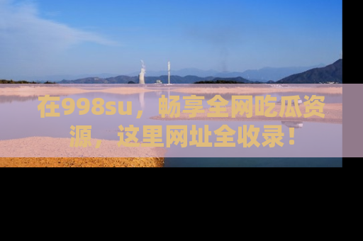 在998su,畅享全网吃瓜资源,这里网址全收录!