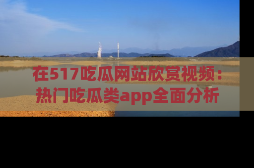 在517吃瓜网站欣赏视频:热门吃瓜类app全面分析