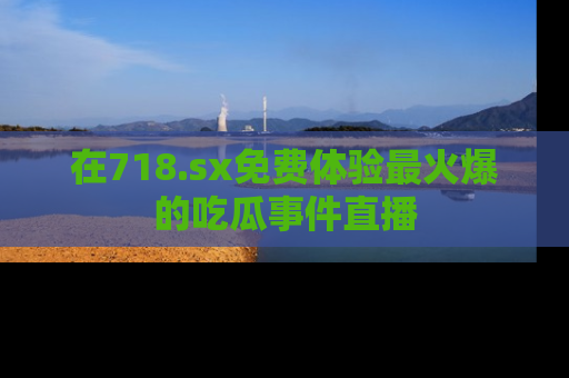 在718.sx免费体验最火爆的吃瓜事件直播