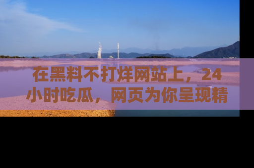 在黑料不打烊网站上,24小时吃瓜,网页为你呈现精彩内幕