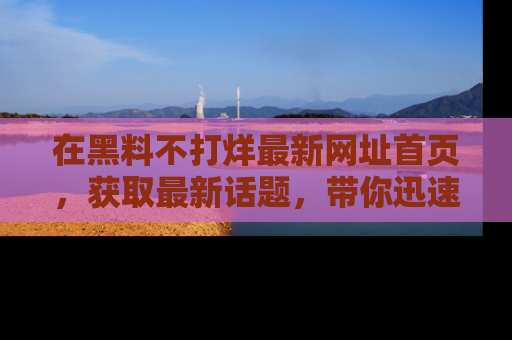 在黑料不打烊最新网址首页,获取最新话题,带你迅速了解娱乐圈大事!
