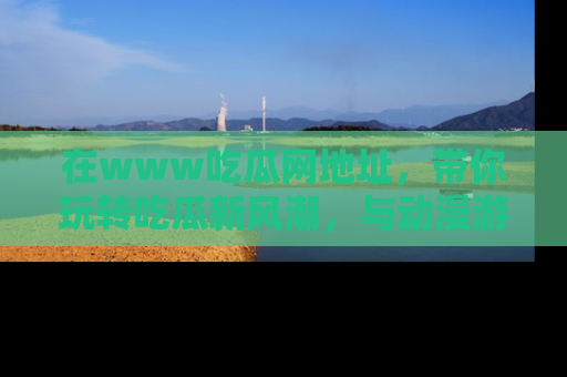 在www吃瓜网地址,带你玩转吃瓜新风潮,与动漫游戏角色共度精彩时光!