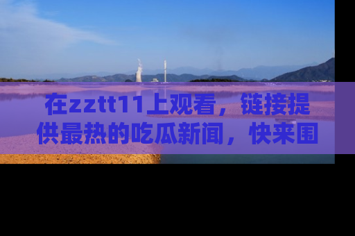 在zztt11上观看,链接提供最热的吃瓜新闻,快来围观!