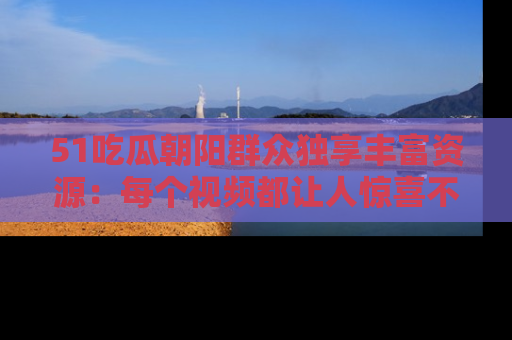 51吃瓜朝阳群众独享丰富资源：每个视频都让人惊喜不已！