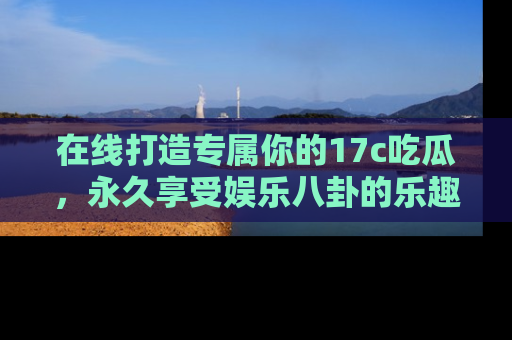 在线打造专属你的17c吃瓜，永久享受娱乐八卦的乐趣