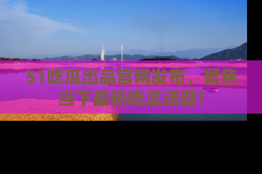 51吃瓜出品官网发布，聚焦当下最热吃瓜话题！