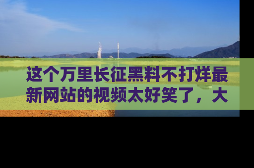 这个万里长征黑料不打烊最新网站的视频太好笑了，大家快来一起看吧！