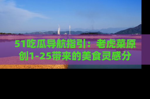 51吃瓜导航指引：老虎菜原创1-25带来的美食灵感分享