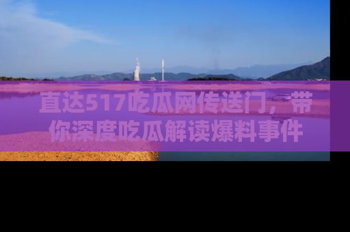 直达517吃瓜网传送门,带你深度吃瓜解读爆料事件