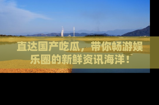 直达国产吃瓜,带你畅游娱乐圈的新鲜资讯海洋!