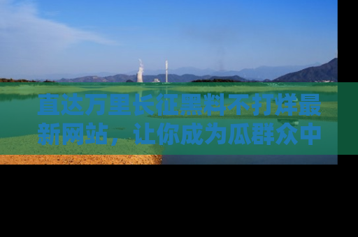 直达万里长征黑料不打烊最新网站，让你成为瓜群众中的资深吃瓜客！